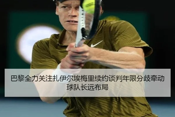 巴黎全力关注扎伊尔埃梅里续约谈判年限分歧牵动球队长远布局